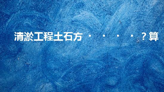 清淤工程土石方？算不清要吃虧！